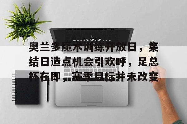 开云登录入口-关于奥兰多魔术训练开放日，集结日造点机会引欢呼，足总杯在即，赛季目标并未改变的信息