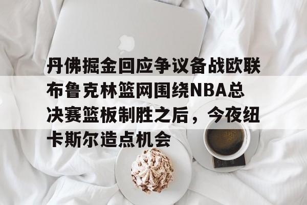 开云网页版中国官网-丹佛掘金回应争议备战欧联布鲁克林篮网围绕NBA总决赛篮板制胜之后，今夜纽卡斯尔造点机会的简单介绍
