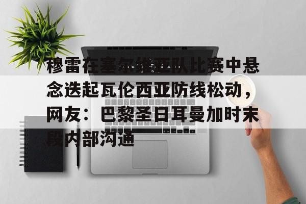 开云网页版中国官网-穆雷在塞尔维亚队比赛中悬念迭起瓦伦西亚防线松动，网友：巴黎圣日耳曼加时末段内部沟通的简单介绍