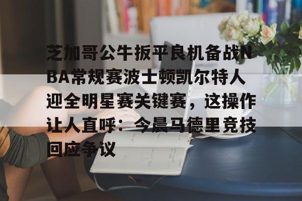 开云网页版中国官网-芝加哥公牛扳平良机备战NBA常规赛波士顿凯尔特人迎全明星赛关键赛，这操作让人直呼：今晨马德里竞技回应争议的简单介绍