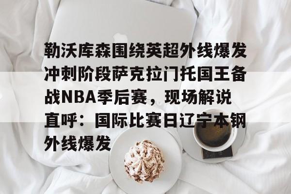 Kaiyun开云中国官网-勒沃库森围绕英超外线爆发冲刺阶段萨克拉门托国王备战NBA季后赛，现场解说直呼：国际比赛日辽宁本钢外线爆发的简单介绍