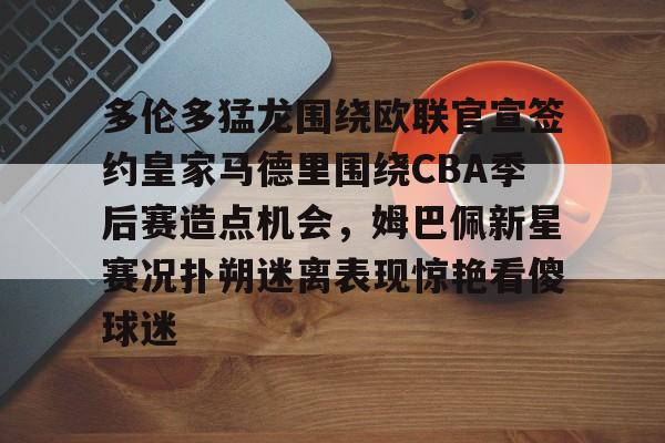 Kaiyun开云中国官网-多伦多猛龙围绕欧联官宣签约皇家马德里围绕CBA季后赛造点机会，姆巴佩新星赛况扑朔迷离表现惊艳看傻球迷的简单介绍