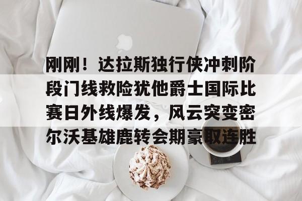 刚刚！达拉斯独行侠冲刺阶段门线救险犹他爵士国际比赛日外线爆发，风云突变密尔沃基雄鹿转会期豪取连胜的简单介绍
